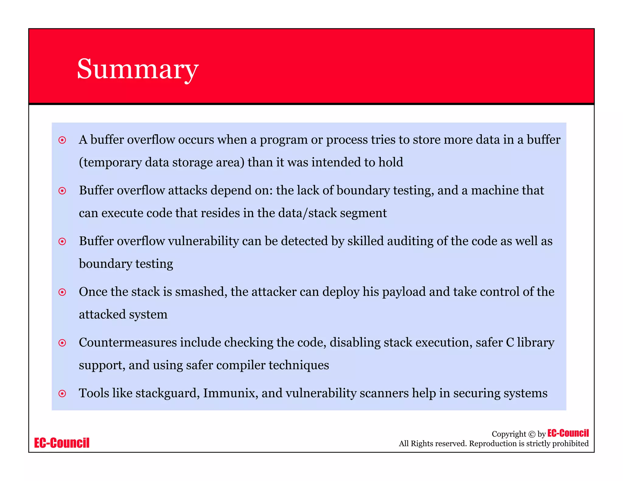 EC-Council
Copyright © by EC-Council
All Rights reserved. Reproduction is strictly prohibited
Summary
A buffer overflow occurs when a program or process tries to store more data in a buffer
(temporary data storage area) than it was intended to hold
Buffer overflow attacks depend on: the lack of boundary testing, and a machine that
can execute code that resides in the data/stack segment
Buffer overflow vulnerability can be detected by skilled auditing of the code as well as
boundary testing
Once the stack is smashed, the attacker can deploy his payload and take control of the
attacked system
Countermeasures include checking the code, disabling stack execution, safer C library
support, and using safer compiler techniques
Tools like stackguard, Immunix, and vulnerability scanners help in securing systems
 