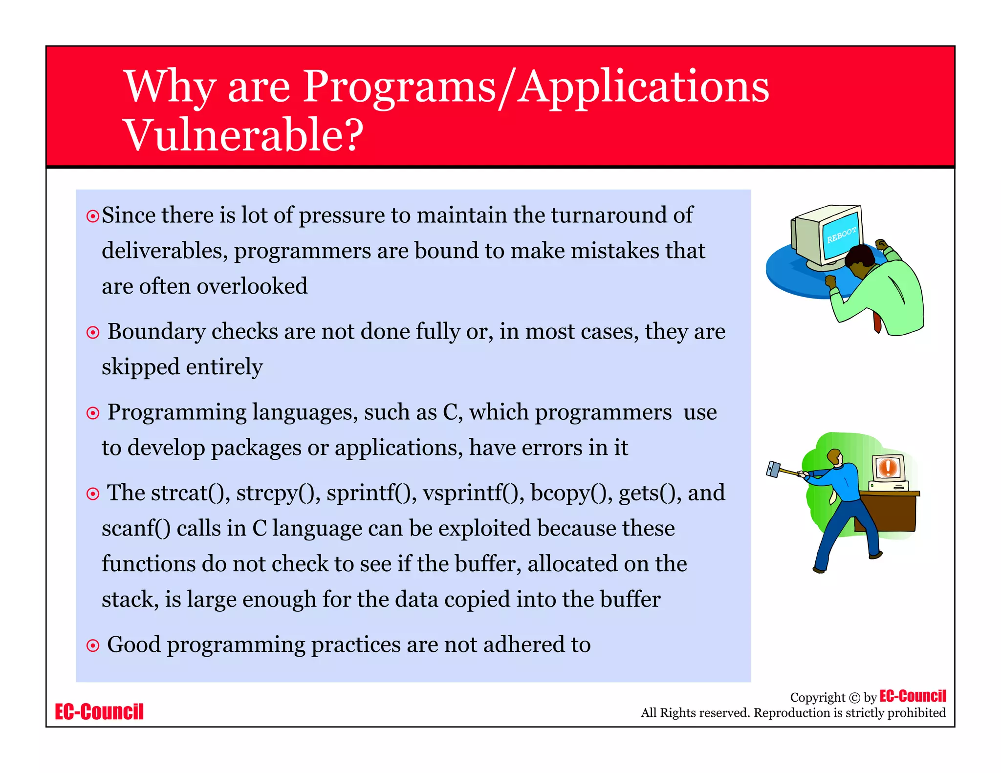 EC-Council
Copyright © by EC-Council
All Rights reserved. Reproduction is strictly prohibited
Why are Programs/Applications
Vulnerable?
Since there is lot of pressure to maintain the turnaround of
deliverables, programmers are bound to make mistakes that
are often overlooked
Boundary checks are not done fully or, in most cases, they are
skipped entirely
Programming languages, such as C, which programmers use
to develop packages or applications, have errors in it
The strcat(), strcpy(), sprintf(), vsprintf(), bcopy(), gets(), and
scanf() calls in C language can be exploited because these
functions do not check to see if the buffer, allocated on the
stack, is large enough for the data copied into the buffer
Good programming practices are not adhered to
 