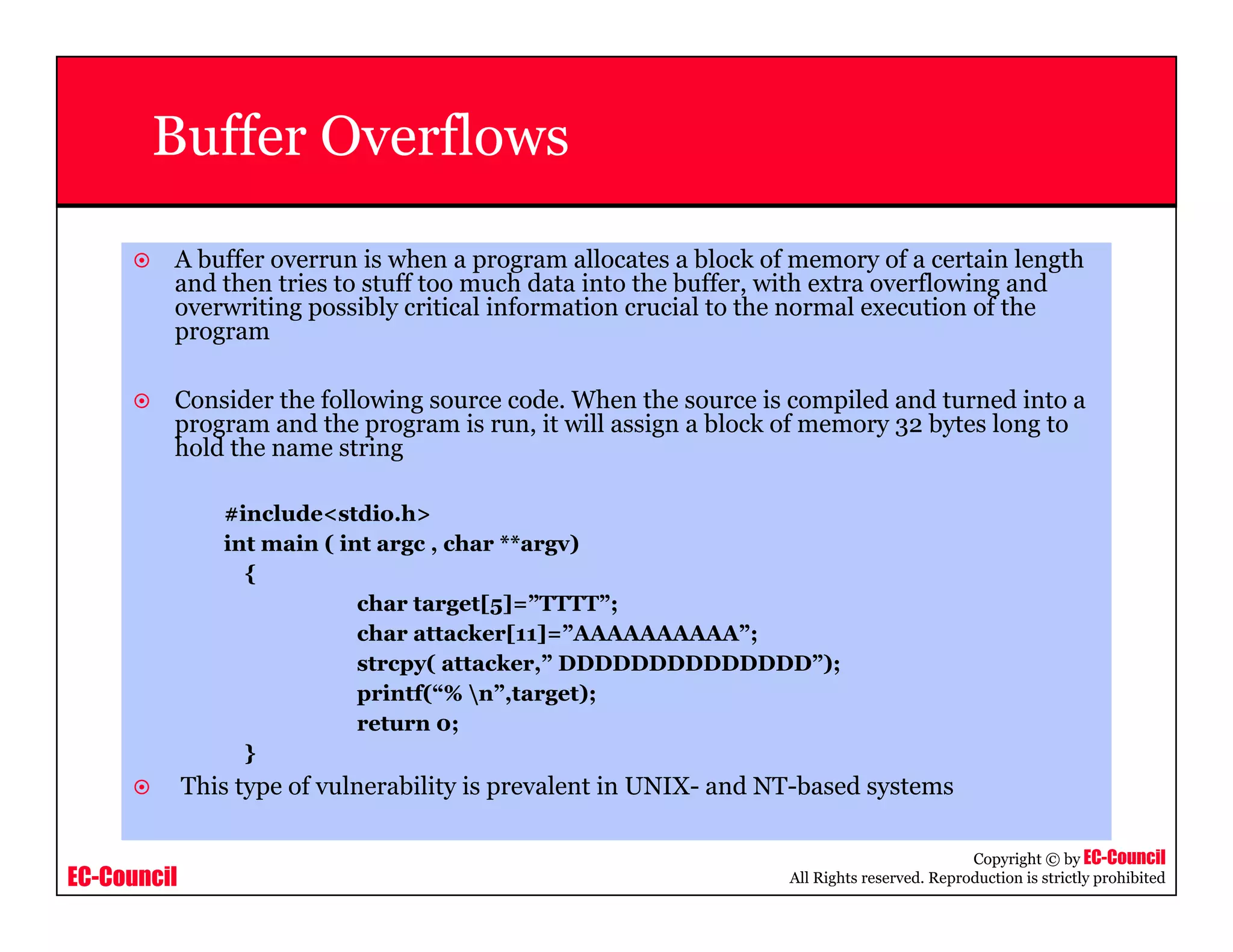 EC-Council
Copyright © by EC-Council
All Rights reserved. Reproduction is strictly prohibited
Buffer Overflows
A buffer overrun is when a program allocates a block of memory of a certain length
and then tries to stuff too much data into the buffer, with extra overflowing and
overwriting possibly critical information crucial to the normal execution of the
program
Consider the following source code. When the source is compiled and turned into a
program and the program is run, it will assign a block of memory 32 bytes long to
hold the name string
#include<stdio.h>
int main ( int argc , char **argv)
{
char target[5]=”TTTT”;
char attacker[11]=”AAAAAAAAAA”;
strcpy( attacker,” DDDDDDDDDDDDDD”);
printf(“% n”,target);
return 0;
}
This type of vulnerability is prevalent in UNIX- and NT-based systems
 