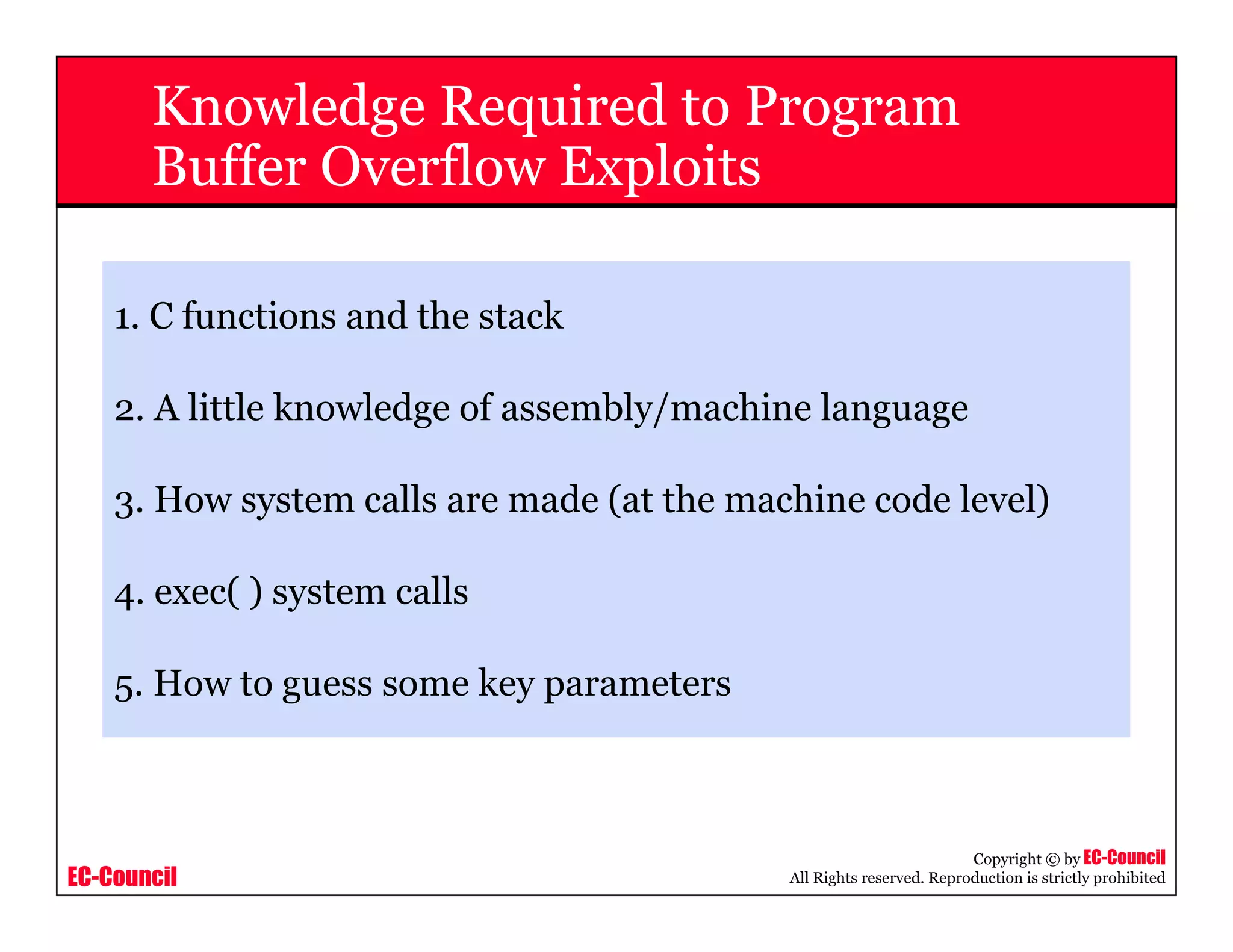 EC-Council
Copyright © by EC-Council
All Rights reserved. Reproduction is strictly prohibited
Knowledge Required to Program
Buffer Overflow Exploits
1. C functions and the stack
2. A little knowledge of assembly/machine language
3. How system calls are made (at the machine code level)
4. exec( ) system calls
5. How to guess some key parameters
 