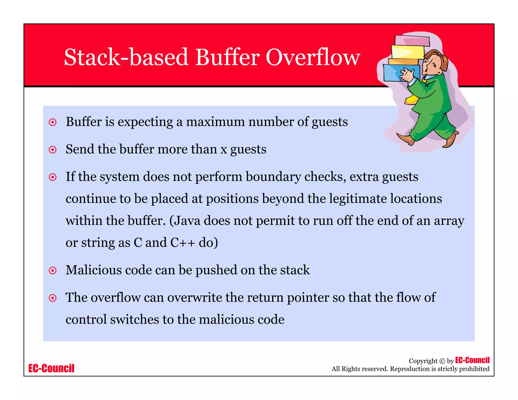 EC-Council
Copyright © by EC-Council
All Rights reserved. Reproduction is strictly prohibited
Stack-based Buffer Overflow
Buffer is expecting a maximum number of guests
Send the buffer more than x guests
If the system does not perform boundary checks, extra guests
continue to be placed at positions beyond the legitimate locations
within the buffer. (Java does not permit to run off the end of an array
or string as C and C++ do)
Malicious code can be pushed on the stack
The overflow can overwrite the return pointer so that the flow of
control switches to the malicious code
 
