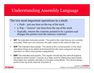 EC-Council
Copyright © by EC-Council
All Rights reserved. Reproduction is strictly prohibited
Understanding Assembly Language
The two most important operations in a stack:
• 1. Push – put one item on the top of the stack
• 2. Pop – "remove" one item from the top of the stack
• Typically, returns the contents pointed to by a pointer and
changes the pointer (not the memory contents)
 