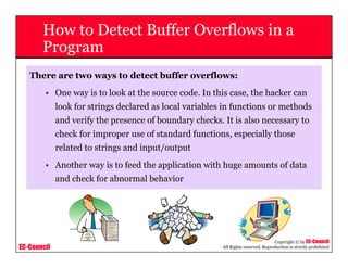 EC-Council
Copyright © by EC-Council
All Rights reserved. Reproduction is strictly prohibited
How to Detect Buffer Overflows in a
Program
There are two ways to detect buffer overflows:
• One way is to look at the source code. In this case, the hacker can
look for strings declared as local variables in functions or methods
and verify the presence of boundary checks. It is also necessary to
check for improper use of standard functions, especially those
related to strings and input/output
• Another way is to feed the application with huge amounts of data
and check for abnormal behavior
 