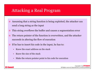 EC-Council
Copyright © by EC-Council
All Rights reserved. Reproduction is strictly prohibited
Attacking a Real Program
Assuming that a string function is being exploited, the attacker can
send a long string as the input
This string overflows the buffer and causes a segmentation error
The return pointer of the function is overwritten, and the attacker
succeeds in altering the flow of execution
If he has to insert his code in the input, he has to:
• Know the exact address on the stack
• Know the size of the stack
• Make the return pointer point to his code for execution
 