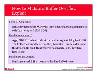 EC-Council
Copyright © by EC-Council
All Rights reserved. Reproduction is strictly prohibited
How to Mutate a Buffer Overflow
Exploit
For the NOP portion
Randomly replace the NOPs with functionally equivalent segments of
code (e.g.: x++; x-; ? NOP NOP)
For the "main event"
Apply XOR to combine code with a random key unintelligible to IDS.
The CPU code must also decode the gibberish in time in order to run
the decoder. By itself, the decoder is polymorphic and, therefore,
hard to spot
For the "return pointer"
Randomly tweak LSB of pointer to land in the NOP-zone
 