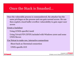 EC-Council
Copyright © by EC-Council
All Rights reserved. Reproduction is strictly prohibited
Once the Stack is Smashed...
Once the vulnerable process is commandeered, the attacker has the
same privileges as the process and can gain normal access. He can
then exploit a local buffer overflow vulnerability to gain super-user
access
Create a backdoor
Using (UNIX-specific) inetd
Using Trivial FTP (TFTP) included with Windows 2000 and some
UNIX flavors
Use Netcat to make raw, interactive connections
Shoot back an Xterminal connection
UNIX-specific GUI
 