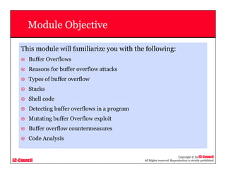 EC-Council
Copyright © by EC-Council
All Rights reserved. Reproduction is strictly prohibited
Module Objective
This module will familiarize you with the following:
Buffer Overflows
Reasons for buffer overflow attacks
Types of buffer overflow
Stacks
Shell code
Detecting buffer overflows in a program
Mutating buffer Overflow exploit
Buffer overflow countermeasures
Code Analysis
 