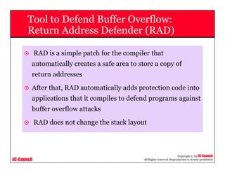 EC-Council
Copyright © by EC-Council
All Rights reserved. Reproduction is strictly prohibited
Tool to Defend Buffer Overflow:
Return Address Defender (RAD)
RAD is a simple patch for the compiler that
automatically creates a safe area to store a copy of
return addresses
After that, RAD automatically adds protection code into
applications that it compiles to defend programs against
buffer overflow attacks
RAD does not change the stack layout
 