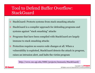 EC-Council
Copyright © by EC-Council
All Rights reserved. Reproduction is strictly prohibited
Tool to Defend Buffer Overflow:
StackGuard
StackGuard: Protects systems from stack smashing attacks
StackGuard is a compiler approach for defending programs and
systems against "stack smashing" attacks
Programs that have been compiled with StackGuard are largely
immune to stack smashing attacks
Protection requires no source code changes at all. When a
vulnerability is exploited, StackGuard detects the attack in progress,
raises an intrusion alert, and halts the victim program
http://www.cse.ogi.edu/DISC/projects/immunix/StackGuard/
 