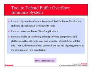 EC-Council
Copyright © by EC-Council
All Rights reserved. Reproduction is strictly prohibited
Tool to Defend Buffer Overflow:
Immunix System
Immunix System is an Immunix-enabled RedHat Linux distribution
and suite of application-level security tools
Immunix secures a Linux OS and applications
Immunix works by hardening existing software components and
platforms so that attempts to exploit security vulnerabilities will fail
safe. That is, the compromised process halts instead of giving control to
the attacker, and then is restarted
http://immunix.org
 