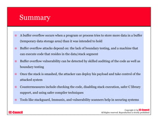 EC-Council
Copyright © by EC-Council
All Rights reserved. Reproduction is strictly prohibited
Summary
A buffer overflow occurs when a program or process tries to store more data in a buffer
(temporary data storage area) than it was intended to hold
Buffer overflow attacks depend on: the lack of boundary testing, and a machine that
can execute code that resides in the data/stack segment
Buffer overflow vulnerability can be detected by skilled auditing of the code as well as
boundary testing
Once the stack is smashed, the attacker can deploy his payload and take control of the
attacked system
Countermeasures include checking the code, disabling stack execution, safer C library
support, and using safer compiler techniques
Tools like stackguard, Immunix, and vulnerability scanners help in securing systems
 