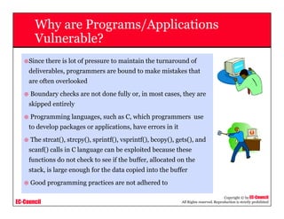 EC-Council
Copyright © by EC-Council
All Rights reserved. Reproduction is strictly prohibited
Why are Programs/Applications
Vulnerable?
Since there is lot of pressure to maintain the turnaround of
deliverables, programmers are bound to make mistakes that
are often overlooked
Boundary checks are not done fully or, in most cases, they are
skipped entirely
Programming languages, such as C, which programmers use
to develop packages or applications, have errors in it
The strcat(), strcpy(), sprintf(), vsprintf(), bcopy(), gets(), and
scanf() calls in C language can be exploited because these
functions do not check to see if the buffer, allocated on the
stack, is large enough for the data copied into the buffer
Good programming practices are not adhered to
 
