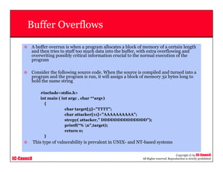 EC-Council
Copyright © by EC-Council
All Rights reserved. Reproduction is strictly prohibited
Buffer Overflows
A buffer overrun is when a program allocates a block of memory of a certain length
and then tries to stuff too much data into the buffer, with extra overflowing and
overwriting possibly critical information crucial to the normal execution of the
program
Consider the following source code. When the source is compiled and turned into a
program and the program is run, it will assign a block of memory 32 bytes long to
hold the name string
#include<stdio.h>
int main ( int argc , char **argv)
{
char target[5]=”TTTT”;
char attacker[11]=”AAAAAAAAAA”;
strcpy( attacker,” DDDDDDDDDDDDDD”);
printf(“% n”,target);
return 0;
}
This type of vulnerability is prevalent in UNIX- and NT-based systems
 