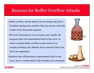 EC-Council
Copyright © by EC-Council
All Rights reserved. Reproduction is strictly prohibited
Reasons for Buffer Overflow Attacks
Buffer overflow attacks depend on two things: the lack of
boundary testing and a machine that can execute code that
resides in the data/stack segment
The lack of boundary is very common and, usually, the
program ends with segmentation fault or bus error. In
order to exploit buffer overflow to gain access to or
escalate privileges, the offender must create the data to be
fed to the application
Random data will generate a segmentation fault or bus
error, never a remote shell or the execution of a command
 