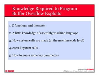 EC-Council
Copyright © by EC-Council
All Rights reserved. Reproduction is strictly prohibited
Knowledge Required to Program
Buffer Overflow Exploits
1. C functions and the stack
2. A little knowledge of assembly/machine language
3. How system calls are made (at the machine code level)
4. exec( ) system calls
5. How to guess some key parameters
 
