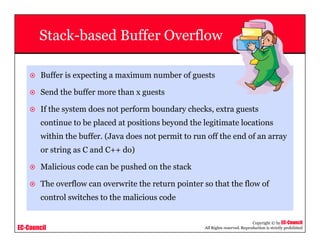 EC-Council
Copyright © by EC-Council
All Rights reserved. Reproduction is strictly prohibited
Stack-based Buffer Overflow
Buffer is expecting a maximum number of guests
Send the buffer more than x guests
If the system does not perform boundary checks, extra guests
continue to be placed at positions beyond the legitimate locations
within the buffer. (Java does not permit to run off the end of an array
or string as C and C++ do)
Malicious code can be pushed on the stack
The overflow can overwrite the return pointer so that the flow of
control switches to the malicious code
 