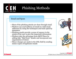Phishing Methods

             Email d Spam
             E il and S


         • Most of the phishing attacks are done through email
         • Phishers can send millions of emails to valid email
           addresses by using the techniques and tools opted by
           spammers
         • Phishing emails p
                  g         provide a sense of urgency in the
                                                 g   y
           minds of the user to give the important information
         • Phishers take the advantage from SMTP flaws by
           adding fake “Mail from” header and incorporate any
           organization of choice
             g
         • Minor changes are made in the URL field by sending
           mimic copies of legitimate emails




                                                                                    Copyright © by EC-Council
EC-Council                                               All Rights Reserved. Reproduction is Strictly Prohibited
 