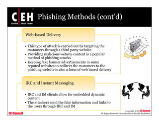 Phishing Methods (cont’d)

             Web-based Delivery

             • This type of attack is carried out by targeting the
               customers through a third party website
             • Providing malicious website content is a popular
               method of phishing attacks
             • Keeping fake banner advertisements in some
               reputed websites to redirect the customers to the
               phishing website is also a form of web based delivery


             IRC and Instant Messaging
                                  g g

             • IRC and IM clients allow for embedded dynamic
               content
             • The attackers send the fake information and links to
               the users through IRC and IM
                                                                                        Copyright © by EC-Council
EC-Council                                                   All Rights Reserved. Reproduction is Strictly Prohibited
 