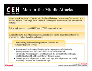 Man-in-the-Middle Attacks
    In this attack, the attacker’s computer is placed between the customer’s computer and
    the real website. This helps the attacker in tracking the communications between the
    systems

    This attack supports both HTTP and HTTPS communications


    In order to make this attack successful, the attacker has to direct the customer to
    proxy server rather than the real server

             The following are the techniques used to direct the
             customer to proxy server:

             • T
               Transparent Proxies l t d at the real server captures all th d t b
                           t P i located t th          l         t      ll the data by
               forcing the outbound HTTP and HTTPS traffic towards itself
             • DNS Cache Poisoning can be used to disturb the normal traffic routing by
               establishing false IP address at the key domain names
             • B
               Browser proxy configuration i used t set a proxy configuration options b
                                   fi   ti is      d to t            fi      ti     ti by
               overriding the users web browser settings
                                                                                             Copyright © by EC-Council
EC-Council                                                        All Rights Reserved. Reproduction is Strictly Prohibited
 