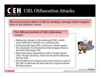 URL Obfuscation Attacks

    The user is made to follow a URL by sending a message which navigates
    them t th attacker’s server
    th   to the tt k ’


             The different methods of URL obfuscation
             include:
         • Making few changes to the authorized URL’s which
           makes difficult to identify it as a p s g s te
              a es d cu t      de t y t        phishing site
         • Giving friendly login URL’s to the users which negates
           the complexity of authentication that navigates them to
           the look-a-like target URL
         • Many third party organizations offer to design shorter
           URL’s for free of service, which can be used to obfuscate
           the true URL
         • The IP address of a domain name can be used as a part of
           the
           th URL to obfuscate the h t and also t b
                     t bf      t th host d l to bypass content   t t
           filtering systems
                                                                                       Copyright © by EC-Council
EC-Council                                                  All Rights Reserved. Reproduction is Strictly Prohibited
 