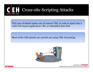 Cross-site Scripting Attacks


        This type of attack makes use of custom URL or code to inject into a
         h         f      k   k        f                 d
        valid web-based application URL or imbedded data field



        Most of the CSS attacks are carried out using URL formatting




                                                                                Copyright © by EC-Council
EC-Council                                           All Rights Reserved. Reproduction is Strictly Prohibited
 