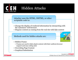 Hidden Attacks

             Attacker uses the HTML, DHTML, or other
                               HTML DHTML
             scriptable code to:

             • Change the display of rendered information by interpreting with
               the customers’ web browser
             • Disguise content as coming from the real site with fake content


             Methods used for hidden attacks are:

             • Hidd Frame:
               Hidden F
              • Frames are used to hide attack content with their uniform browser
                support and easy coding style
             • Overriding Page Content
                        g g
             • Graphical Substitution

                                                                                         Copyright © by EC-Council
EC-Council                                                    All Rights Reserved. Reproduction is Strictly Prohibited
 