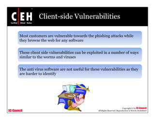 Client-side Vulnerabilities

       Most customers are vulnerable towards the phishing attacks while
                                                 p      g
       they browse the web for any software


       These client side vulnerabilities can be exploited in a number of ways
       similar to the worms and viruses


       The anti virus software are not useful for these vulnerabilities as they
       are harder to identify




                                                                                 Copyright © by EC-Council
EC-Council                                            All Rights Reserved. Reproduction is Strictly Prohibited
 