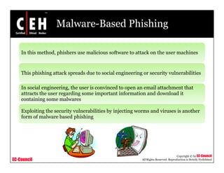 Malware-Based Phishing

    In this method, phishers use malicious software to attack on the user machines



    This phishing attack spreads due to social engineering or security vulnerabilities
         p      g         p                      g       g           y

    In social engineering, the user is convinced to open an email attachment that
    attracts the user regarding some important information and download it
    containing some malwares
          i i            l

    Exploiting the security vulnerabilities by injecting worms and viruses is another
    form of malware based phishing
                            p      g




                                                                                      Copyright © by EC-Council
EC-Council                                                 All Rights Reserved. Reproduction is Strictly Prohibited
 