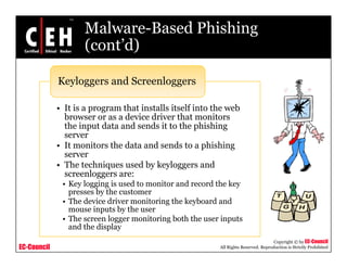 Malware-Based Phishing
                    (cont d)
                    (cont’d)

             Keyloggers and Screenloggers

             • It is a program that installs itself into the web
               browser or as a device driver that monitors
               the input data and sends it to the phishing
               server
             • It monitors the data and sends to a phishing
               server
             • The techniques used by keyloggers and
               screenloggers are:
              • Key logging is used to monitor and record the key
                presses by the customer
              • The device driver monitoring the keyboard and
                mouse inputs by the user
              • The screen logger monitoring both the user inputs
                and the display
                                                                                     Copyright © by EC-Council
EC-Council                                                All Rights Reserved. Reproduction is Strictly Prohibited
 