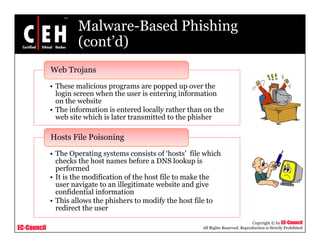 Malware-Based Phishing
                      (cont d)
                      (cont’d)
             Web Trojans
             • These malicious programs are popped up over the
               login screen when the user is entering information
               on the website
             • Th information is entered locally rather th on th
               The i f      ti i      t d l ll       th than      the
               web site which is later transmitted to the phisher

             Hosts File Poisoning
             • The Operating systems consists of ‘hosts’ file which
               checks the host names before a DNS lookup is
               performed
             • It is the modification of the host file to make the
               user navigate to an illegitimate website and give
               confidential information
             • This allows the phishers to modify the host file to
               redirect the user
                                                                                         Copyright © by EC-Council
EC-Council                                                    All Rights Reserved. Reproduction is Strictly Prohibited
 