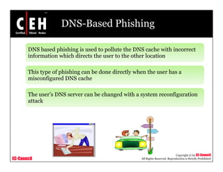 DNS-Based Phishing

       DNS based phishing is used to pollute the DNS cache with incorrect
       information which directs the user to the other location

       This type of phishing can be done directly when the user has a
       misconfigured DNS cache

       The user’s DNS server can be changed with a system reconfiguration
                                        g           y            g
       attack




                                                                               Copyright © by EC-Council
EC-Council                                          All Rights Reserved. Reproduction is Strictly Prohibited
 
