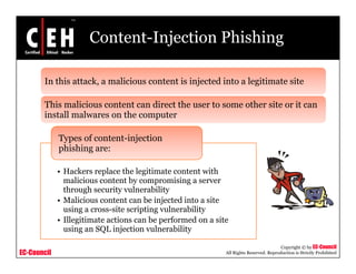 Content-Injection Phishing

       In this attack, a malicious content is injected into a legitimate site
                     ,                          j               g

       This malicious content can direct the user to some other site or it can
       install malwares on the computer
                                   p

             Types of content-injection
             phishing are:

             • Hackers replace the legitimate content with
               malicious content by compromising a server
               through security vulnerability
             • Malicious content can be injected into a site
               using a cross-site scripting vulnerability
             • Illegitimate actions can be p
                   g                       performed on a site
               using an SQL injection vulnerability

                                                                                        Copyright © by EC-Council
EC-Council                                                   All Rights Reserved. Reproduction is Strictly Prohibited
 