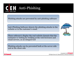 Anti-Phishing

     Phishing attacks are prevented b anti phishing soft are
                          pre ented by anti-phishing software


                                                                                    Anti Phishing
                                                                                    Anti-Phishing
     Anti-Phishing Software detects the phishing attacks in the
     website or in the customer’s email


     These software's display the real website domain that the
     customer is visiting by residing at the web browsers and
     email servers, as an integral tool
                              g


     Phishing attacks can be prevented both at the server side
     and at the client side

                                                                               Copyright © by EC-Council
EC-Council                                          All Rights Reserved. Reproduction is Strictly Prohibited
 