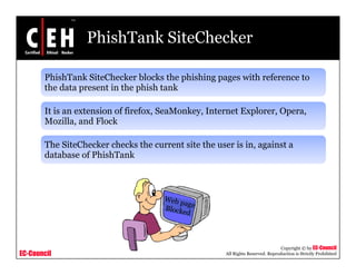 PhishTank SiteChecker

       PhishTank SiteChecker blocks the phishing pages with reference to
       the d t
       th data present i the phish t k
                     t in th hi h tank

       It is an extension of firefox, SeaMonkey, Internet Explorer, Opera,
       Mozilla,
       Mozilla and Flock

       The SiteChecker checks the current site the user is in, against a
       database of PhishTank




                                                                                 Copyright © by EC-Council
EC-Council                                            All Rights Reserved. Reproduction is Strictly Prohibited
 