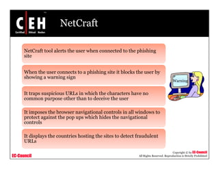 NetCraft

      NetCraft tool alerts the user when connected to the p
           C    oo                        o      d o      phishing
                                                                 g
      site


      When the user connects to a phishing site it b
                                  p      g         blocks the user by
      showing a warning sign
                                                                                       Warning


      It traps suspicious URLs in which the characters have no
            p     p
      common purpose other than to deceive the user

      It imposes the browser navigational controls in all windows to
      protect against the pop ups which hides the na igational
                               ps hich            navigational
      controls

      It displays the countries hosting the sites to detect fraudulent
            p y                       g
      URLs

                                                                                       Copyright © by EC-Council
EC-Council                                                  All Rights Reserved. Reproduction is Strictly Prohibited
 