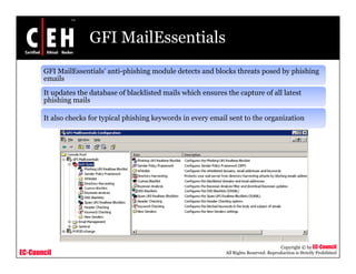 GFI MailEssentials
       GFI MailEssentials’ anti-phishing module detects and blocks threats posed by phishing
       emails
       It updates the database of blacklisted mails which ensures the capture of all latest
       phishing mails

       It also checks for typical phishing keywords in every email sent to the organization




                                                                                             Copyright © by EC-Council
EC-Council                                                        All Rights Reserved. Reproduction is Strictly Prohibited
 