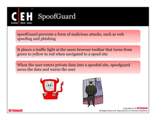SpoofGuard

      spoofGuard prevents a form of malicious attacks, such as web
      spoofing and phishing
          fi     d hi hi

      It places a traffic light at the users browser toolbar that turns from
      green to yellow to red when navigated to a spoof site
                  ll         d h               d         f

      When the user enters private data into a spoofed site, spoofguard
      saves the data and warns the user




                                                                                  Copyright © by EC-Council
EC-Council                                             All Rights Reserved. Reproduction is Strictly Prohibited
 