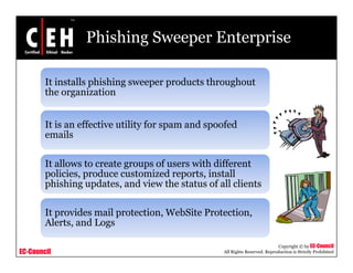 Phishing Sweeper Enterprise

        It installs phishing sweeper products throughout
        the organization


        It is an effective utility for spam and spoofed
        emails

        It allows to create groups of users with different
        policies, produce customized reports, install
        p
        phishing updates, and view the status of all clients
                g p        ,

        It provides mail protection, WebSite Protection,
        Alerts,
        Alerts and Logs

                                                                              Copyright © by EC-Council
EC-Council                                         All Rights Reserved. Reproduction is Strictly Prohibited
 