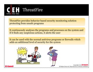 ThreatFire

     ThreatFire provides behavior based security monitoring solution
     protecting from unsafe programs

     It continuously analyses the programs and processes on the system and
     if it finds any suspicious actions, it alerts the user

     It can be used with the normal antivirus programs or firewalls which
                                                p g
     adds an additional level of security for the system




                                                                               Copyright © by EC-Council
EC-Council                                          All Rights Reserved. Reproduction is Strictly Prohibited
 