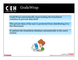 GralicWrap

       GralicWrap automatically stops loading the fraudulent
       websites t prevent d t th ft
         b it to        t data theft

       The private data of the user is protected from distributing it to
       the third party

       It updates the fraudulent database automatically at the users
        y
       system




                                                                             Copyright © by EC-Council
EC-Council                                        All Rights Reserved. Reproduction is Strictly Prohibited
 