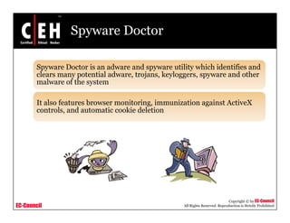 Spyware Doctor

        Spyware Doctor is an adware and spyware utility which identifies and
        clears many potential adware, trojans, keyloggers, spyware and other
        malware of the system

        It also features browser monitoring, immunization against ActiveX
        controls, and automatic cookie deletion




                                                                               Copyright © by EC-Council
EC-Council                                          All Rights Reserved. Reproduction is Strictly Prohibited
 