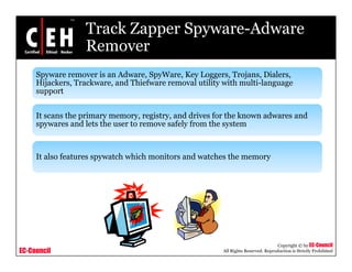 Track Zapper Spyware-Adware
                  Remover
     Spyware remover is an Adware, SpyWare, Key Loggers, Trojans, Dialers,
     Hijackers, Trackware, and Thiefware removal utility with multi-language
                                                              multi language
     support


     It scans the primary memory, registry, and drives for the known adwares and
                  p     y        y, g y,
     spywares and lets the user to remove safely from the system



     It also features spywatch which monitors and watches the memory




                                                                                   Copyright © by EC-Council
EC-Council                                              All Rights Reserved. Reproduction is Strictly Prohibited
 