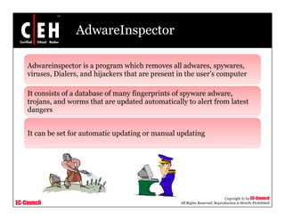 AdwareInspector

    Adwareinspector is a program which removes all adwares, spywares,
               p          p g                                   , py      ,
    viruses, Dialers, and hijackers that are present in the user’s computer

    It consists of a database of many fingerprints of spyware adware,
                                    y g p              py           ,
    trojans, and worms that are updated automatically to alert from latest
    dangers


    It can be set for automatic updating or manual updating




                                                                                Copyright © by EC-Council
EC-Council                                           All Rights Reserved. Reproduction is Strictly Prohibited
 