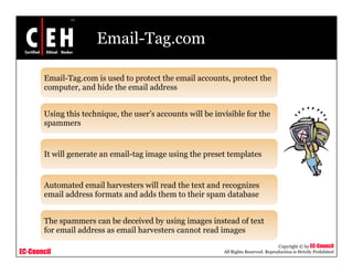 Email-Tag.com

       Email-Tag.com is used to protect the email accounts, protect the
       computer, and hid the email address
                   d hide h       il dd


       Using this technique, the user’s accounts will be invisible for the
       spammers


       It will generate an email tag image using the preset templates
                           email-tag


       Automated email harvesters will read the text and recognizes
                                                             g
       email address formats and adds them to their spam database


       The spammers can be deceived by using images instead of text
       for email address as email harvesters cannot read images
                                                                                       Copyright © by EC-Council
EC-Council                                                  All Rights Reserved. Reproduction is Strictly Prohibited
 
