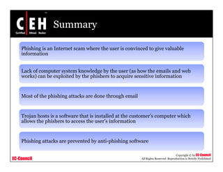 Summary

    Phishing is an Internet scam where the user is convinced to give valuable
    information


    Lack of computer system knowledge by the user (as how the emails and web
    works) can b exploited b th phishers t acquire sensitive i f
       k )     be    l it d by the hi h  to     i       iti information
                                                                     ti


    Most of the phishing attacks are done through email


    Trojan hosts is a software that is installed at the customer’s computer which
        j                                                             p
    allows the phishers to access the user’s information


    Phishing tt k
    Phi hi attacks are prevented by anti-phishing software
                             t db     ti hi hi      ft

                                                                                     Copyright © by EC-Council
EC-Council                                                All Rights Reserved. Reproduction is Strictly Prohibited
 
