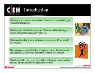 Introduction

     Phishing is an Internet scam where the user is convinced to give
     valuable information


     Phishing will redirect the user to a different website through
     emails, instant messages, spywares etc.


     Phishers offer illegitimate websites to the user to fill p
                        g          b                          personal
     information


     The main purpose of phishing is to get access to the customer’s
                                                          customer s
     bank accounts, passwords and other security information


     Phishing
     Phi hi attacks can target the audience through mass- mailing
                   k              h   di      h   h         ili
     millions of email addresses around the world
                                                                                        Copyright © by EC-Council
EC-Council                                                   All Rights Reserved. Reproduction is Strictly Prohibited
 
