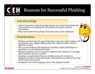 Reasons for Successful Phishing

             Lack of knowledge
             • Lack of computer system knowledge by the user (as how the emails and
               web works) can be exploited by the phishers to acquire sensitive
               information
             • Many users lack the knowledge of security and security indicators
                    y                      g           y            y

             Visual deception
             • Phishers can fool users by convincing them to get into a fake website with
               the domain name slightly different from the original website which is
               difficult to notice
             • They use the images of the legitimate hyperlink, which itself helps as a
               hyperlink to an unauthorized website
             • Phishers track the users b using the i
                 hi h         k h        by i     h images i the content of a web page
                                                            in h             f     b
               that looks like a browser window
             • Keeping an unauthorized browser window on top of, or next to a
               legitimate window having same looks, will make the user believe that they
               are from the same source
             • Setting the tone of the language same as the original website

                                                                                           Copyright © by EC-Council
EC-Council                                                      All Rights Reserved. Reproduction is Strictly Prohibited
 