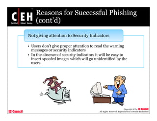 Reasons for Successful Phishing
                 (cont d)
                 (cont’d)

             Not giving attention to Security Indicators
                 g    g                     y

             • Users don’t give proper attention to read the warning
               messages or security indicators
             • In the absence of security indicators it will be easy to
               insert spoofed images which will go unidentified by the
               users




                                                                                 Copyright © by EC-Council
EC-Council                                            All Rights Reserved. Reproduction is Strictly Prohibited
 