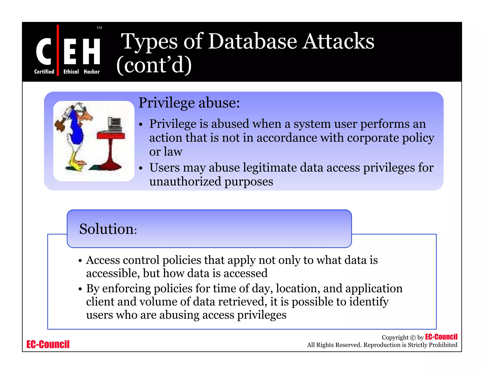 Types of Database Attacks
                    (cont d)
                    (cont’d)
                         Privilege abuse:
                         • Privilege is abused when a system user performs an
                           action that is not in accordance with corporate policy
                           or law
                         • U
                           Users may abuse legitimate data access privileges f
                                         b    l ii      d             i il    for
                           unauthorized purposes


             Solution:

             •AAccess control policies th t apply not only t what d t i
                          t l li i that        l    t l to h t data is
               accessible, but how data is accessed
             • By enforcing policies for time of day, location, and application
               client and volume of data retrieved, it is possible to identify
               users who are abusing access privileges
                                                                                      Copyright © by EC-Council
EC-Council                                                 All Rights Reserved. Reproduction is Strictly Prohibited
 